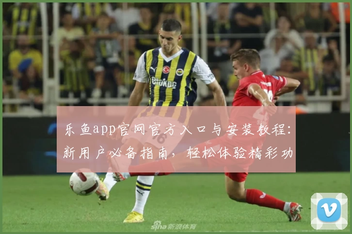 乐鱼app官网官方入口与安装教程：新用户必备指南，轻松体验精彩功能