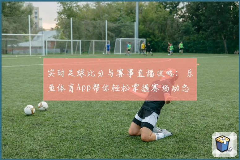 实时足球比分与赛事直播攻略：乐鱼体育App帮你轻松掌握赛场动态