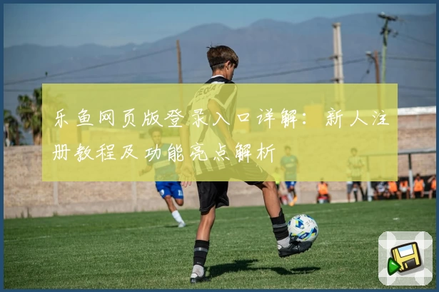 乐鱼网页版登录入口详解：新人注册教程及功能亮点解析