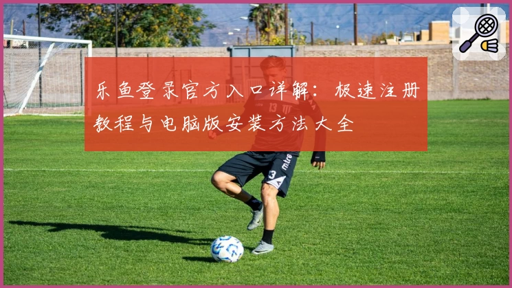 乐鱼登录官方入口详解：极速注册教程与电脑版安装方法大全