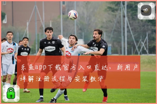 乐鱼app下载官方入口直达,新用户详解注册流程与安装教学