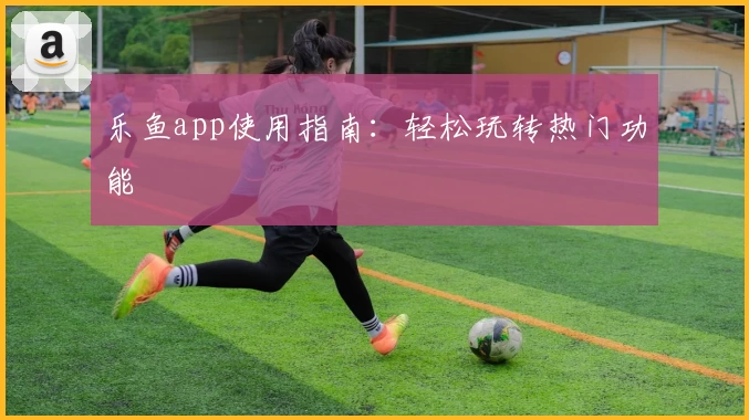 乐鱼app使用指南：轻松玩转热门功能