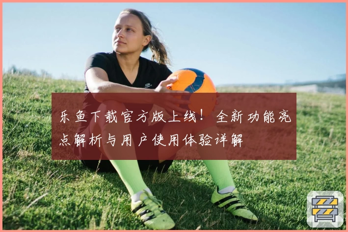 乐鱼下载官方版上线！全新功能亮点解析与用户使用体验详解