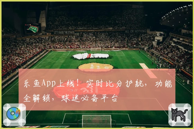 乐鱼App上线！实时比分护航，功能全解锁，球迷必备平台