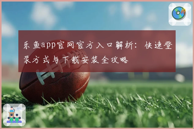 乐鱼app官网官方入口解析：快速登录方式与下载安装全攻略