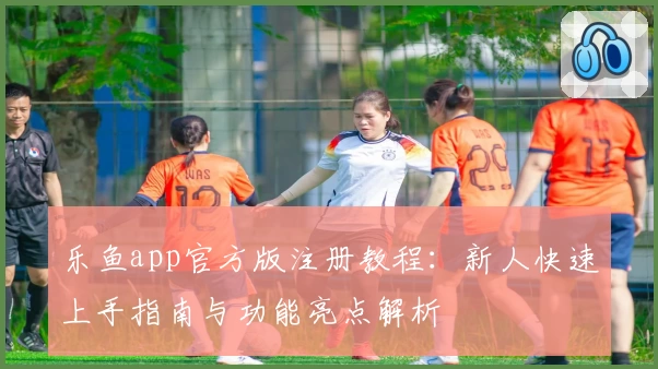 乐鱼app官方版注册教程：新人快速上手指南与功能亮点解析