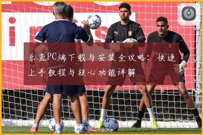 乐鱼PC端下载与安装全攻略：快速上手教程与核心功能详解