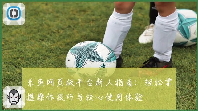 乐鱼网页版平台新人指南:轻松掌握操作技巧与核心使用体验