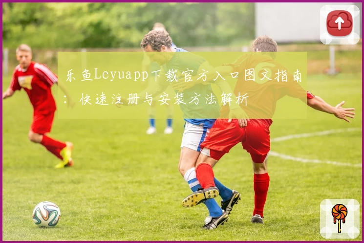 乐鱼Leyuapp下载官方入口图文指南：快速注册与安装方法解析