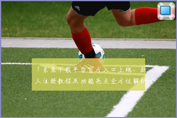 「乐鱼下载平台官方入口上线,新人注册教程及功能亮点全方位解析」