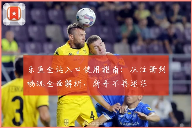 乐鱼全站入口使用指南：从注册到畅玩全面解析，新手不再迷茫