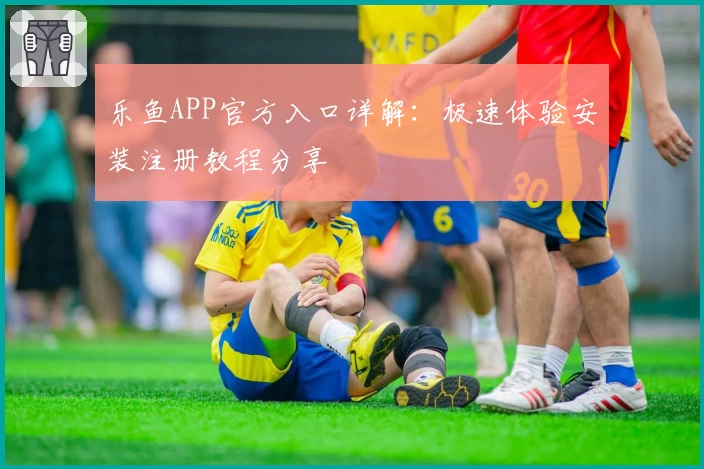 乐鱼APP官方入口详解：极速体验安装注册教程分享