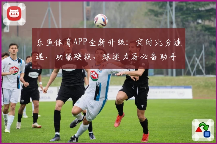 乐鱼体育APP全新升级：实时比分速递，功能硬核，球迷力荐必备助手